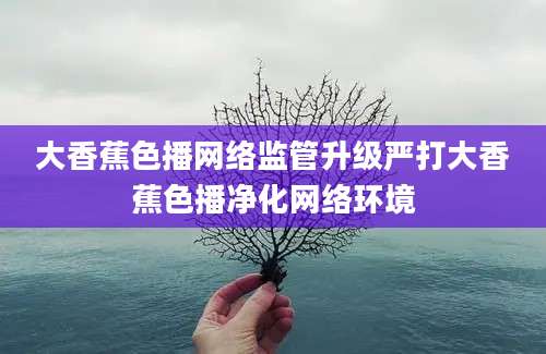 大香蕉色播网络监管升级严打大香蕉色播净化网络环境