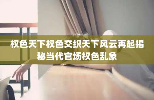 权色天下权色交织天下风云再起揭秘当代官场权色乱象