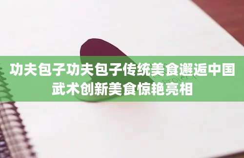 功夫包子功夫包子传统美食邂逅中国武术创新美食惊艳亮相