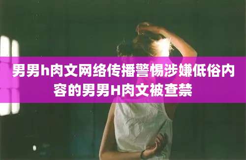 男男h肉文网络传播警惕涉嫌低俗内容的男男H肉文被查禁