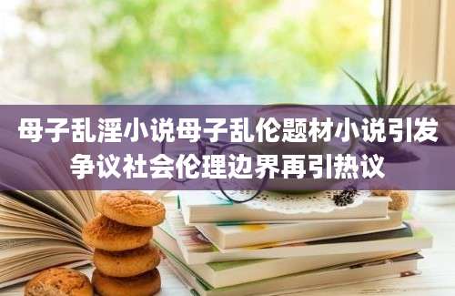 母子乱淫小说母子乱伦题材小说引发争议社会伦理边界再引热议