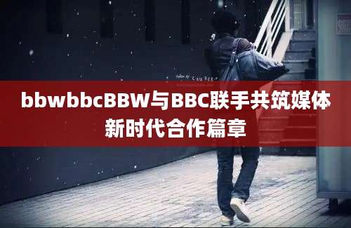 bbwbbcBBW与BBC联手共筑媒体新时代合作篇章