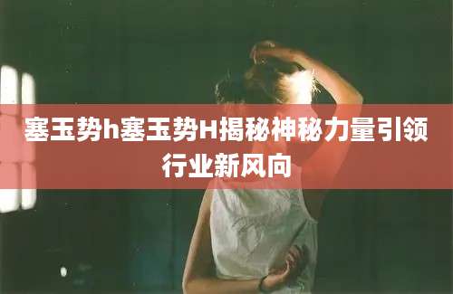塞玉势h塞玉势H揭秘神秘力量引领行业新风向