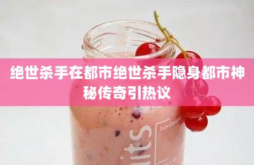 绝世杀手在都市绝世杀手隐身都市神秘传奇引热议