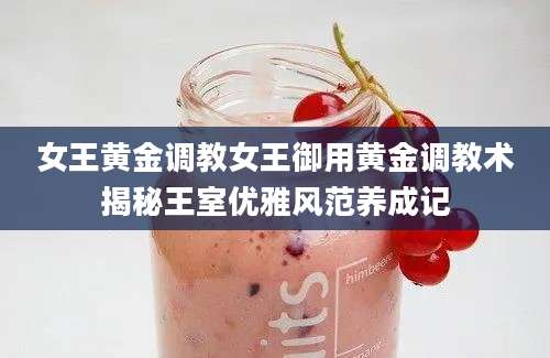 女王黄金调教女王御用黄金调教术揭秘王室优雅风范养成记