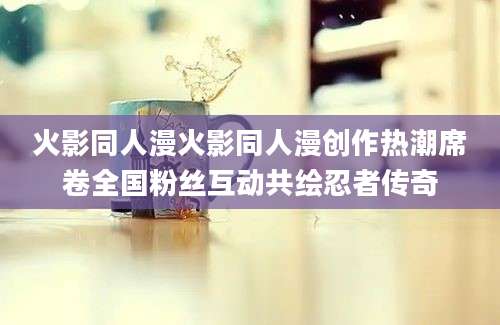 火影同人漫火影同人漫创作热潮席卷全国粉丝互动共绘忍者传奇