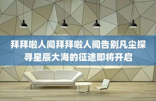拜拜啦人间拜拜啦人间告别凡尘探寻星辰大海的征途即将开启