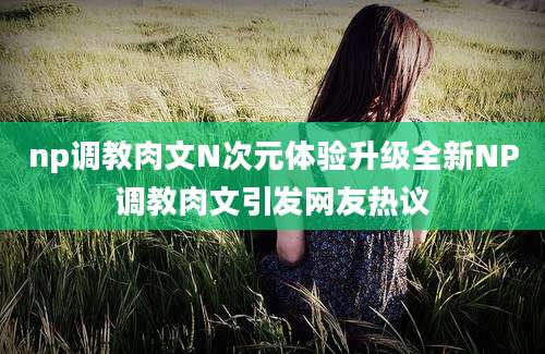 np调教肉文N次元体验升级全新NP调教肉文引发网友热议