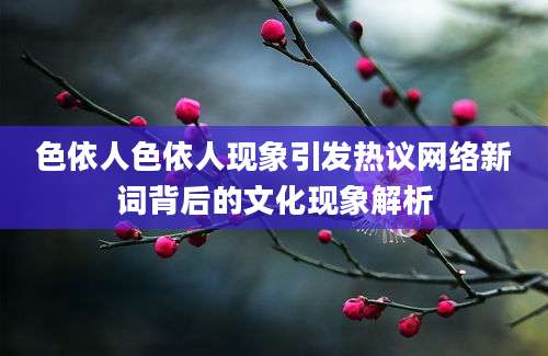 色依人色依人现象引发热议网络新词背后的文化现象解析