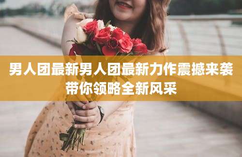 男人团最新男人团最新力作震撼来袭带你领略全新风采