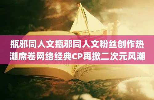 瓶邪同人文瓶邪同人文粉丝创作热潮席卷网络经典CP再掀二次元风潮