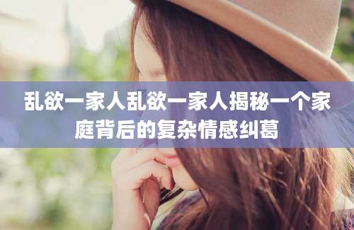 乱欲一家人乱欲一家人揭秘一个家庭背后的复杂情感纠葛