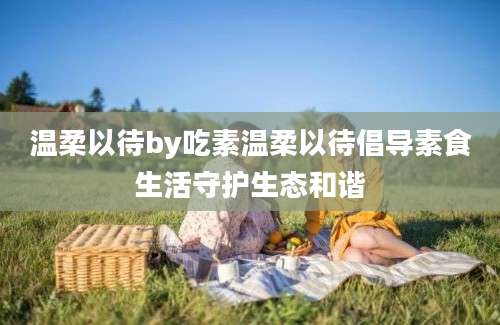 温柔以待by吃素温柔以待倡导素食生活守护生态和谐
