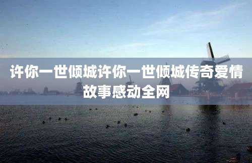 许你一世倾城许你一世倾城传奇爱情故事感动全网