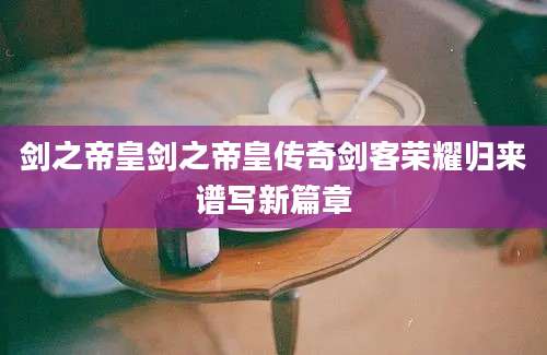 剑之帝皇剑之帝皇传奇剑客荣耀归来谱写新篇章