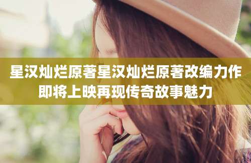 星汉灿烂原著星汉灿烂原著改编力作即将上映再现传奇故事魅力