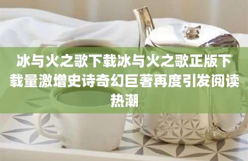冰与火之歌下载冰与火之歌正版下载量激增史诗奇幻巨著再度引发阅读热潮