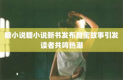 糖小说糖小说新书发布甜蜜故事引发读者共鸣热潮