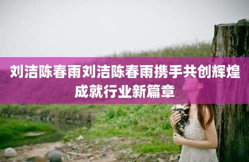 刘洁陈春雨刘洁陈春雨携手共创辉煌成就行业新篇章