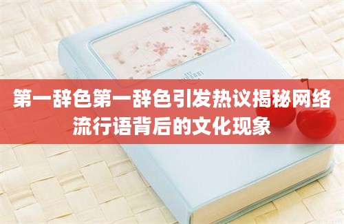 第一辞色第一辞色引发热议揭秘网络流行语背后的文化现象