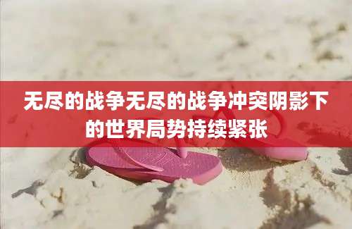 无尽的战争无尽的战争冲突阴影下的世界局势持续紧张