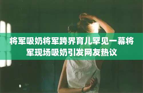 将军吸奶将军跨界育儿罕见一幕将军现场吸奶引发网友热议