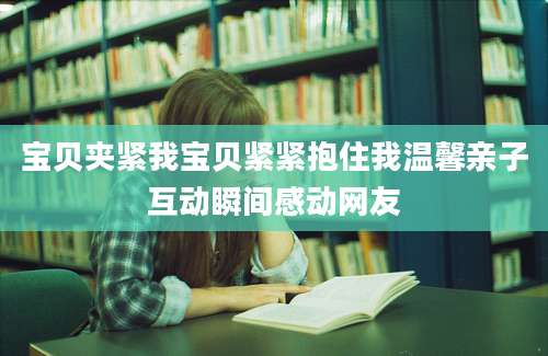 宝贝夹紧我宝贝紧紧抱住我温馨亲子互动瞬间感动网友