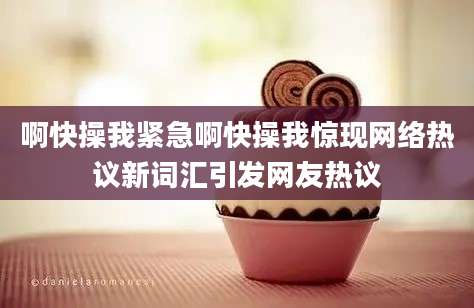 啊快操我紧急啊快操我惊现网络热议新词汇引发网友热议