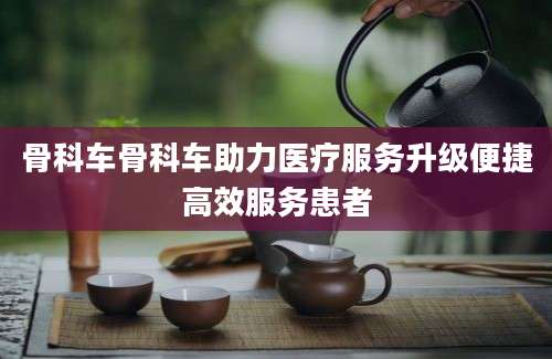 骨科车骨科车助力医疗服务升级便捷高效服务患者