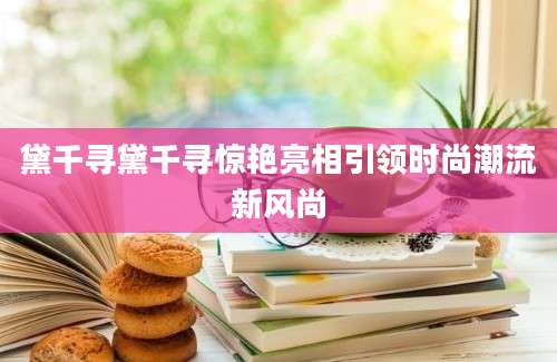黛千寻黛千寻惊艳亮相引领时尚潮流新风尚