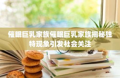 催眠巨乳家族催眠巨乳家族揭秘独特现象引发社会关注