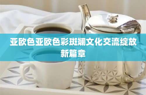亚欧色亚欧色彩斑斓文化交流绽放新篇章