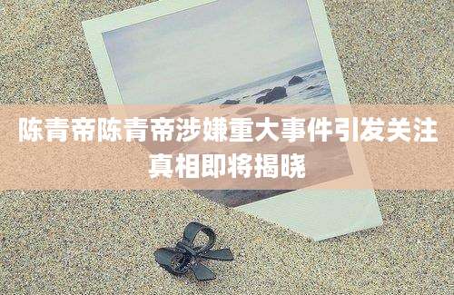 陈青帝陈青帝涉嫌重大事件引发关注真相即将揭晓