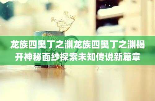 龙族四奥丁之渊龙族四奥丁之渊揭开神秘面纱探索未知传说新篇章