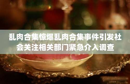 乱肉合集惊爆乱肉合集事件引发社会关注相关部门紧急介入调查