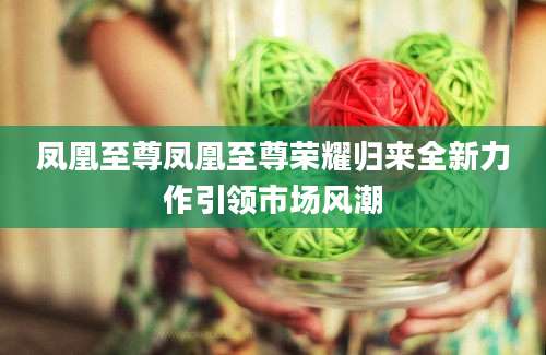 凤凰至尊凤凰至尊荣耀归来全新力作引领市场风潮