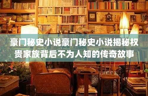 豪门秘史小说豪门秘史小说揭秘权贵家族背后不为人知的传奇故事