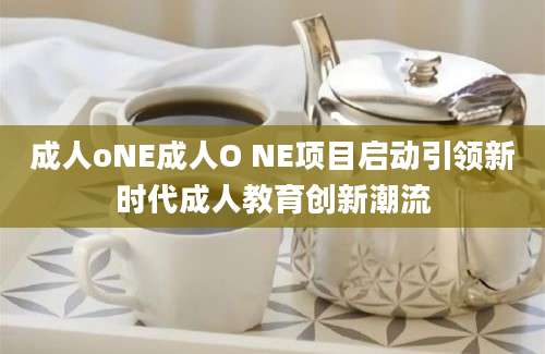 成人oNE成人O NE项目启动引领新时代成人教育创新潮流