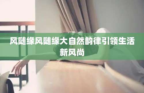 风随缘风随缘大自然韵律引领生活新风尚