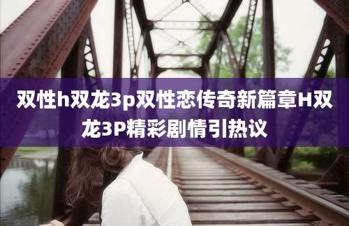 双性h双龙3p双性恋传奇新篇章H双龙3P精彩剧情引热议