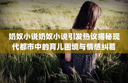 奶奴小说奶奴小说引发热议揭秘现代都市中的育儿困境与情感纠葛