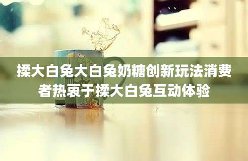 揉大白兔大白兔奶糖创新玩法消费者热衷于揉大白兔互动体验