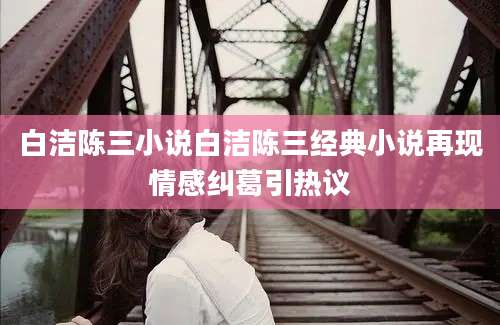白洁陈三小说白洁陈三经典小说再现情感纠葛引热议