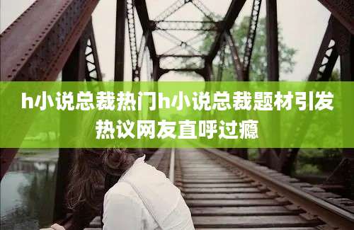 h小说总裁热门h小说总裁题材引发热议网友直呼过瘾