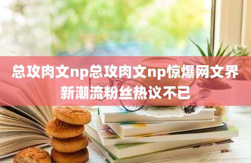 总攻肉文np总攻肉文np惊爆网文界新潮流粉丝热议不已