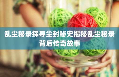 乱尘秘录探寻尘封秘史揭秘乱尘秘录背后传奇故事