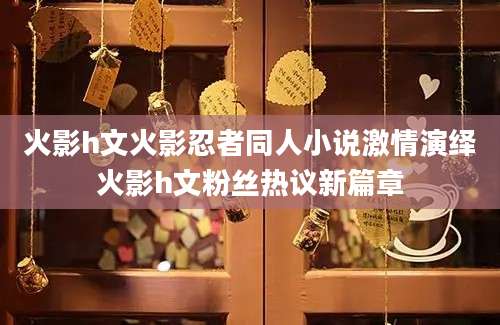 火影h文火影忍者同人小说激情演绎火影h文粉丝热议新篇章