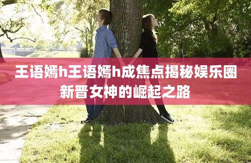 王语嫣h王语嫣h成焦点揭秘娱乐圈新晋女神的崛起之路