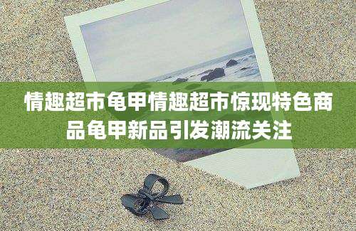 情趣超市龟甲情趣超市惊现特色商品龟甲新品引发潮流关注
