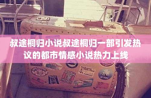 叔途桐归小说叔途桐归一部引发热议的都市情感小说热力上线